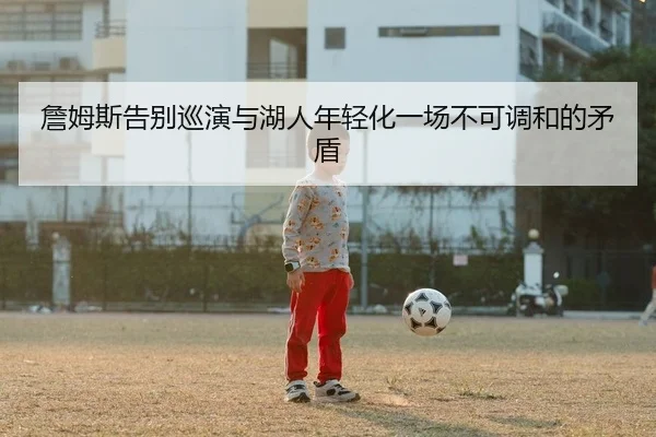 詹姆斯告别巡演与湖人年轻化一场不可调和的矛盾
